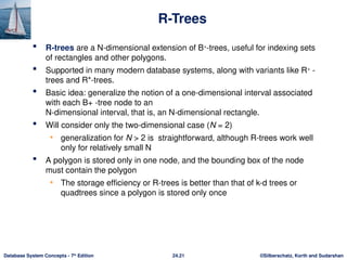 ©Silberschatz, Korth and Sudarshan
24.21
Database System Concepts - 7th
Edition
R-Trees
 R-trees are a N-dimensional extension of B+
-trees, useful for indexing sets
of rectangles and other polygons.
 Supported in many modern database systems, along with variants like R+
-
trees and R*-trees.
 Basic idea: generalize the notion of a one-dimensional interval associated
with each B+ -tree node to an
N-dimensional interval, that is, an N-dimensional rectangle.
 Will consider only the two-dimensional case (N = 2)
• generalization for N > 2 is straightforward, although R-trees work well
only for relatively small N
 A polygon is stored only in one node, and the bounding box of the node
must contain the polygon
• The storage efficiency or R-trees is better than that of k-d trees or
quadtrees since a polygon is stored only once
 