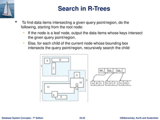 ©Silberschatz, Korth and Sudarshan
24.23
Database System Concepts - 7th
Edition
Search in R-Trees
 To find data items intersecting a given query point/region, do the
following, starting from the root node:
• If the node is a leaf node, output the data items whose keys intersect
the given query point/region.
• Else, for each child of the current node whose bounding box
intersects the query point/region, recursively search the child
 