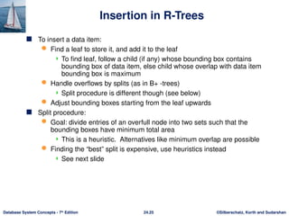 ©Silberschatz, Korth and Sudarshan
24.25
Database System Concepts - 7th
Edition
Insertion in R-Trees
 To insert a data item:
 Find a leaf to store it, and add it to the leaf
 To find leaf, follow a child (if any) whose bounding box contains
bounding box of data item, else child whose overlap with data item
bounding box is maximum
 Handle overflows by splits (as in B+ -trees)
 Split procedure is different though (see below)
 Adjust bounding boxes starting from the leaf upwards
 Split procedure:
 Goal: divide entries of an overfull node into two sets such that the
bounding boxes have minimum total area
 This is a heuristic. Alternatives like minimum overlap are possible
 Finding the “best” split is expensive, use heuristics instead
 See next slide
 