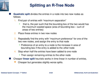 ©Silberschatz, Korth and Sudarshan
24.26
Database System Concepts - 7th
Edition
Splitting an R-Tree Node
 Quadratic split divides the entries in a node into two new nodes as
follows
1. Find pair of entries with “maximum separation”
 that is, the pair such that the bounding box of the two would has
the maximum wasted space (area of bounding box – sum of
areas of two entries)
2. Place these entries in two new nodes
3. Repeatedly find the entry with “maximum preference” for one of the
two new nodes, and assign the entry to that node
 Preference of an entry to a node is the increase in area of
bounding box if the entry is added to the other node
4. Stop when half the entries have been added to one node
 Then assign remaining entries to the other node
 Cheaper linear split heuristic works in time linear in number of entries,
 Cheaper but generates slightly worse splits.
 