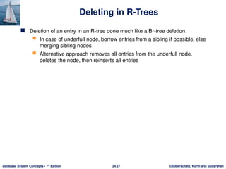 ©Silberschatz, Korth and Sudarshan
24.27
Database System Concepts - 7th
Edition
Deleting in R-Trees
 Deletion of an entry in an R-tree done much like a B+
-tree deletion.
 In case of underfull node, borrow entries from a sibling if possible, else
merging sibling nodes
 Alternative approach removes all entries from the underfull node,
deletes the node, then reinserts all entries
 
