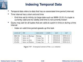 ©Silberschatz, Korth and Sudarshan
24.28
Database System Concepts - 7th
Edition
Indexing Temporal Data
 Temporal data refers to data that has an associated time period (interval)
 Time interval has a start and end time
• End time set to infinity (or large date such as 9999-12-31) if a tuple is
currently valid and its validity end time is not currently known
 Query may ask for all tuples that are valid at a point in time or during a time
interval
• Index on valid time period speeds up this task
 
