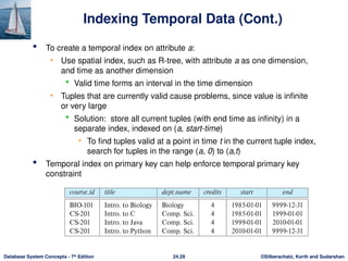 ©Silberschatz, Korth and Sudarshan
24.29
Database System Concepts - 7th
Edition
Indexing Temporal Data (Cont.)
 To create a temporal index on attribute a:
• Use spatial index, such as R-tree, with attribute a as one dimension,
and time as another dimension
 Valid time forms an interval in the time dimension
• Tuples that are currently valid cause problems, since value is infinite
or very large
 Solution: store all current tuples (with end time as infinity) in a
separate index, indexed on (a, start-time)
• To find tuples valid at a point in time t in the current tuple index,
search for tuples in the range (a, 0) to (a,t)
 Temporal index on primary key can help enforce temporal primary key
constraint
 