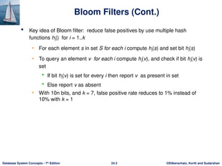 ©Silberschatz, Korth and Sudarshan
24.3
Database System Concepts - 7th
Edition
Bloom Filters (Cont.)
 Key idea of Bloom filter: reduce false positives by use multiple hash
functions hi() for i = 1..k
• For each element s in set S for each i compute hi(s) and set bit hi(s)
• To query an element v for each i compute hi(v), and check if bit hi(v) is
set
 If bit hi(v) is set for every i then report v as present in set
 Else report v as absent
• With 10n bits, and k = 7, false positive rate reduces to 1% instead of
10% with k = 1
 