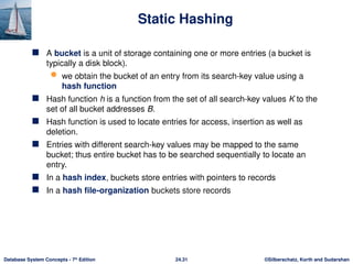 ©Silberschatz, Korth and Sudarshan
24.31
Database System Concepts - 7th
Edition
Static Hashing
 A bucket is a unit of storage containing one or more entries (a bucket is
typically a disk block).
 we obtain the bucket of an entry from its search-key value using a
hash function
 Hash function h is a function from the set of all search-key values K to the
set of all bucket addresses B.
 Hash function is used to locate entries for access, insertion as well as
deletion.
 Entries with different search-key values may be mapped to the same
bucket; thus entire bucket has to be searched sequentially to locate an
entry.
 In a hash index, buckets store entries with pointers to records
 In a hash file-organization buckets store records
 
