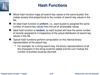 ©Silberschatz, Korth and Sudarshan
24.32
Database System Concepts - 7th
Edition
Hash Functions
 Worst hash function maps all search-key values to the same bucket; this
makes access time proportional to the number of search-key values in the
file.
 An ideal hash function is uniform, i.e., each bucket is assigned the same
number of search-key values from the set of all possible values.
 Ideal hash function is random, so each bucket will have the same number
of records assigned to it irrespective of the actual distribution of search-key
values in the file.
 Typical hash functions perform computation on the internal binary
representation of the search-key.
 For example, for a string search-key, the binary representations of all
the characters in the string could be added and the sum modulo the
number of buckets could be returned.
 