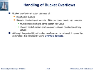 ©Silberschatz, Korth and Sudarshan
24.35
Database System Concepts - 7th
Edition
Handling of Bucket Overflows
 Bucket overflow can occur because of
 Insufficient buckets
 Skew in distribution of records. This can occur due to two reasons:
 multiple records have same search-key value
 chosen hash function produces non-uniform distribution of key
values
 Although the probability of bucket overflow can be reduced, it cannot be
eliminated; it is handled by using overflow buckets.
 