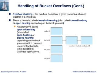 ©Silberschatz, Korth and Sudarshan
24.36
Database System Concepts - 7th
Edition
Handling of Bucket Overflows (Cont.)
 Overflow chaining – the overflow buckets of a given bucket are chained
together in a linked list.
 Above scheme is called closed addressing (also called closed hashing
or open hashing depending on the book you use)
 An alternative, called
open addressing
(also called
open hashing or
closed hashing
depending on the book
you use) which does not
use overflow buckets,
is not suitable for
database applications.
 