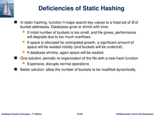 ©Silberschatz, Korth and Sudarshan
24.38
Database System Concepts - 7th
Edition
Deficiencies of Static Hashing
 In static hashing, function h maps search-key values to a fixed set of B of
bucket addresses. Databases grow or shrink with time.
 If initial number of buckets is too small, and file grows, performance
will degrade due to too much overflows.
 If space is allocated for anticipated growth, a significant amount of
space will be wasted initially (and buckets will be underfull).
 If database shrinks, again space will be wasted.
 One solution: periodic re-organization of the file with a new hash function
 Expensive, disrupts normal operations
 Better solution: allow the number of buckets to be modified dynamically.
 