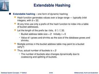 ©Silberschatz, Korth and Sudarshan
24.40
Database System Concepts - 7th
Edition
Extendable Hashing
 Extendable hashing – one form of dynamic hashing
 Hash function generates values over a large range — typically b-bit
integers, with b = 32.
 At any time use only a prefix of the hash function to index into a table
of bucket addresses.
 Let the length of the prefix be i bits, 0  i  32.
 Bucket address table size = 2i.
Initially i = 0
 Value of i grows and shrinks as the size of the database grows and
shrinks.
 Multiple entries in the bucket address table may point to a bucket
(why?)
 Thus, actual number of buckets is < 2i
 The number of buckets also changes dynamically due to
coalescing and splitting of buckets.
 