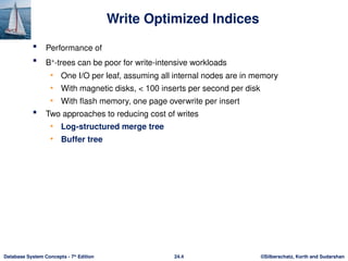 ©Silberschatz, Korth and Sudarshan
24.4
Database System Concepts - 7th
Edition
Write Optimized Indices
 Performance of
 B+
-trees can be poor for write-intensive workloads
• One I/O per leaf, assuming all internal nodes are in memory
• With magnetic disks, < 100 inserts per second per disk
• With flash memory, one page overwrite per insert
 Two approaches to reducing cost of writes
• Log-structured merge tree
• Buffer tree
 