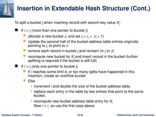 ©Silberschatz, Korth and Sudarshan
24.43
Database System Concepts - 7th
Edition
Insertion in Extendable Hash Structure (Cont.)
 If i > ij (more than one pointer to bucket j)
 allocate a new bucket z, and set ij = iz = (ij + 1)
 Update the second half of the bucket address table entries originally
pointing to j, to point to z
 remove each record in bucket j and reinsert (in j or z)
 recompute new bucket for Kj and insert record in the bucket (further
splitting is required if the bucket is still full)
 If i = ij (only one pointer to bucket j)
 If i reaches some limit b, or too many splits have happened in this
insertion, create an overflow bucket
 Else
 increment i and double the size of the bucket address table.
 replace each entry in the table by two entries that point to the same
bucket.
 recompute new bucket address table entry for Kj
Now i > ij so use the first case above.
To split a bucket j when inserting record with search-key value Kj:
 
