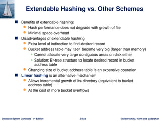 ©Silberschatz, Korth and Sudarshan
24.53
Database System Concepts - 7th
Edition
Extendable Hashing vs. Other Schemes
 Benefits of extendable hashing:
 Hash performance does not degrade with growth of file
 Minimal space overhead
 Disadvantages of extendable hashing
 Extra level of indirection to find desired record
 Bucket address table may itself become very big (larger than memory)
 Cannot allocate very large contiguous areas on disk either
 Solution: B+
-tree structure to locate desired record in bucket
address table
 Changing size of bucket address table is an expensive operation
 Linear hashing is an alternative mechanism
 Allows incremental growth of its directory (equivalent to bucket
address table)
 At the cost of more bucket overflows
 