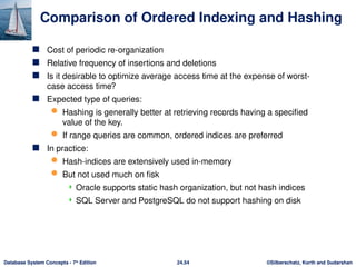 ©Silberschatz, Korth and Sudarshan
24.54
Database System Concepts - 7th
Edition
Comparison of Ordered Indexing and Hashing
 Cost of periodic re-organization
 Relative frequency of insertions and deletions
 Is it desirable to optimize average access time at the expense of worst-
case access time?
 Expected type of queries:
 Hashing is generally better at retrieving records having a specified
value of the key.
 If range queries are common, ordered indices are preferred
 In practice:
 Hash-indices are extensively used in-memory
 But not used much on fisk
 Oracle supports static hash organization, but not hash indices
 SQL Server and PostgreSQL do not support hashing on disk
 
