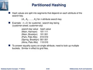 ©Silberschatz, Korth and Sudarshan
24.56
Database System Concepts - 7th
Edition
Partitioned Hashing
 Hash values are split into segments that depend on each attribute of the
search-key.
(A1, A2, . . . , An) for n attribute search-key
 Example: n = 2, for customer, search-key being
(customer-street, customer-city)
search-key value hash value
(Main, Harrison) 101 111
(Main, Brooklyn) 101 001
(Park, Palo Alto) 010 010
(Spring, Brooklyn) 001 001
(Alma, Palo Alto) 110 010
 To answer equality query on single attribute, need to look up multiple
buckets. Similar in effect to grid files.
 