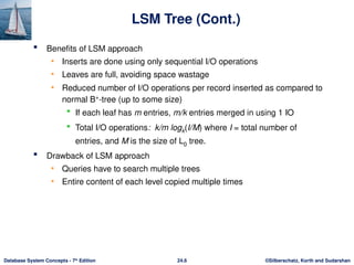 ©Silberschatz, Korth and Sudarshan
24.6
Database System Concepts - 7th
Edition
LSM Tree (Cont.)
 Benefits of LSM approach
• Inserts are done using only sequential I/O operations
• Leaves are full, avoiding space wastage
• Reduced number of I/O operations per record inserted as compared to
normal B+
-tree (up to some size)
 If each leaf has m entries, m/k entries merged in using 1 IO
 Total I/O operations: k/m logk(I/M) where I = total number of
entries, and M is the size of L0 tree.
 Drawback of LSM approach
• Queries have to search multiple trees
• Entire content of each level copied multiple times
 