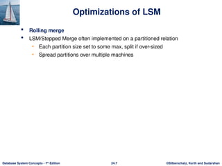 ©Silberschatz, Korth and Sudarshan
24.7
Database System Concepts - 7th
Edition
 Rolling merge
 LSM/Stepped Merge often implemented on a partitioned relation
• Each partition size set to some max, split if over-sized
• Spread partitions over multiple machines
Optimizations of LSM
 