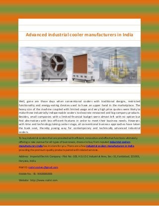 Advanced industrial cooler manufacturers in India
Well, gone are those days when conventional coolers with traditional designs, restricted
functionality and energy-eating devices used to have an upper hand in the marketplace. The
heavy size of the machine coupled with limited usage and very high price quotes were likely to
make these industrially indispensable coolers to decorate renowned and big company products.
Besides, small companies with a limited financial budget were almost left with no option but
find alternatives with less efficient features in order to meet their business needs. However,
with time and technology taking center stage, all conventional business approaches have taken
the back seat, thereby paving way for contemporary and technically advanced industrial
coolers.
To buy industrial coolers that are provided with efficient, innovative and effective functions ultimately
offering a new avenue for all types of businesses, choose to buy from reputed industrial coolers
manufacturers India has in store for you. There are a few industrial coolers manufacturers in India
providing the premium quality products paired with related services.
Address: Imperial Electric Company - Plot No:-103, H.S.I.D.C Industrial Area, Sec:-31, Faridabad, 121003,
Haryana, India.
Mail ID: roshricoolers@gmail.com
Mobile No.: 91- 9068886888
Website: http://www.roshri.com
 