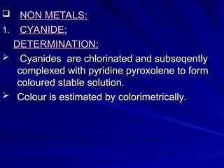  NON METALS:
NON METALS:
1.
1. CYANIDE:
CYANIDE:
DETERMINATION
DETERMINATION:
:
 Cyanides are chlorinated and subseqently
Cyanides are chlorinated and subseqently
complexed with pyridine pyroxolene to form
complexed with pyridine pyroxolene to form
coloured stable solution.
coloured stable solution.
 Colour is estimated by colorimetrically.
Colour is estimated by colorimetrically.
 