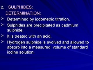 2.
2. SULPHIDES:
SULPHIDES:
DETERMINATION:
DETERMINATION:
 Determined by iodometric titration.
Determined by iodometric titration.
 Sulphides are precipitated as cadmium
Sulphides are precipitated as cadmium
sulphide.
sulphide.
 It is treated with an acid.
It is treated with an acid.
 Hydrogen sulphide is evolved and allowed to
Hydrogen sulphide is evolved and allowed to
absorb into a measured volume of standard
absorb into a measured volume of standard
iodine solution.
iodine solution.
 