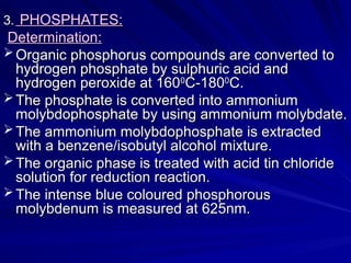 3.
3. PHOSPHATES:
PHOSPHATES:
Determination:
Determination:
 Organic phosphorus compounds are converted to
Organic phosphorus compounds are converted to
hydrogen phosphate by sulphuric acid and
hydrogen phosphate by sulphuric acid and
hydrogen peroxide at 160
hydrogen peroxide at 1600
0
C-180
C-1800
0
C.
C.
 The phosphate is converted into ammonium
The phosphate is converted into ammonium
molybdophosphate by using ammonium molybdate.
molybdophosphate by using ammonium molybdate.
 The ammonium molybdophosphate is extracted
The ammonium molybdophosphate is extracted
with a benzene/isobutyl alcohol mixture.
with a benzene/isobutyl alcohol mixture.
 The organic phase is treated with acid tin chloride
The organic phase is treated with acid tin chloride
solution for reduction reaction.
solution for reduction reaction.
 The intense blue coloured phosphorous
The intense blue coloured phosphorous
molybdenum is measured at 625nm.
molybdenum is measured at 625nm.
 