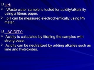  pH:
pH:
 Waste water sample is tested for acidity/alkalinity
Waste water sample is tested for acidity/alkalinity
using a litmus paper.
using a litmus paper.
 pH can be measured electrochemically using Ph
pH can be measured electrochemically using Ph
meter.
meter.
 ACIDITY:
ACIDITY:
 Acidity is calculated by titrating the samples with
Acidity is calculated by titrating the samples with
strong base.
strong base.
 Acidity can be neutralized by adding alkalies such as
Acidity can be neutralized by adding alkalies such as
lime and hydroxides.
lime and hydroxides.
 