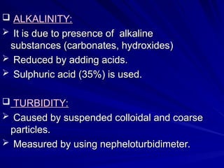  ALKALINITY:
ALKALINITY:
 It is due to presence of alkaline
It is due to presence of alkaline
substances (carbonates, hydroxides)
substances (carbonates, hydroxides)
 Reduced by adding acids.
Reduced by adding acids.
 Sulphuric acid (35%) is used.
Sulphuric acid (35%) is used.
 TURBIDITY:
TURBIDITY:
 Caused by suspended colloidal and coarse
Caused by suspended colloidal and coarse
particles.
particles.
 Measured by using nepheloturbidimeter.
Measured by using nepheloturbidimeter.
 
