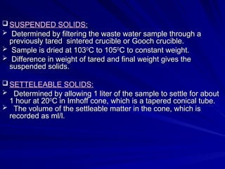 SUSPENDED SOLIDS
SUSPENDED SOLIDS:
:
 Determined by filtering the waste water sample through a
Determined by filtering the waste water sample through a
previously tared sintered crucible or Gooch crucible.
previously tared sintered crucible or Gooch crucible.
 Sample is dried at 103
Sample is dried at 1030
0
C to 105
C to 1050
0
C to constant weight.
C to constant weight.
 Difference in weight of tared and final weight gives the
Difference in weight of tared and final weight gives the
suspended solids.
suspended solids.
 SETTELEABLE SOLIDS:
SETTELEABLE SOLIDS:
 Determined by allowing 1 liter of the sample to settle for about
Determined by allowing 1 liter of the sample to settle for about
1 hour at 20
1 hour at 200
0
C in Imhoff cone, which is a tapered conical tube.
C in Imhoff cone, which is a tapered conical tube.
 The volume of the settleable matter in the cone, which is
The volume of the settleable matter in the cone, which is
recorded as ml/l.
recorded as ml/l.
 