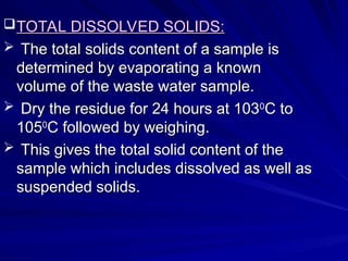TOTAL DISSOLVED SOLIDS:
TOTAL DISSOLVED SOLIDS:
 The total solids content of a sample is
The total solids content of a sample is
determined by evaporating a known
determined by evaporating a known
volume of the waste water sample.
volume of the waste water sample.
 Dry the residue for 24 hours at 103
Dry the residue for 24 hours at 1030
0
C to
C to
105
1050
0
C followed by weighing.
C followed by weighing.
 This gives the total solid content of the
This gives the total solid content of the
sample which includes dissolved as well as
sample which includes dissolved as well as
suspended solids.
suspended solids.
 