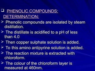  PHENOLIC COMPOUNDS:
PHENOLIC COMPOUNDS:
DETERMINATION:
DETERMINATION:
 Phenolic compounds are isolated by steam
Phenolic compounds are isolated by steam
distillation.
distillation.
 The distillate is acidified to a pH of less
The distillate is acidified to a pH of less
than 4.0
than 4.0
 Then copper sulphate solution is added.
Then copper sulphate solution is added.
 To this amino antipyrine solution is added.
To this amino antipyrine solution is added.
 The reaction mixture is extracted with
The reaction mixture is extracted with
chloroform.
chloroform.
 The colour of the chloroform layer is
The colour of the chloroform layer is
measured at 460nm.
measured at 460nm.
 