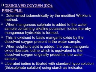  DISSOLVED OXYGEN (DO):
DISSOLVED OXYGEN (DO):
PRINCIPLE:
PRINCIPLE:
 Determined iodometrically by the modified Winkler’s
Determined iodometrically by the modified Winkler’s
method.
method.
 When manganous sulphate is added to the water
When manganous sulphate is added to the water
sample containing alkaline potassium iodide thereby
sample containing alkaline potassium iodide thereby
manganese hydroxide is formed.
manganese hydroxide is formed.
 This is oxidised to basic manganic oxide by the
This is oxidised to basic manganic oxide by the
dissolved oxygen present in the water sample.
dissolved oxygen present in the water sample.
 When sulphuric acid is added, the basic manganic
When sulphuric acid is added, the basic manganic
oxide liberates iodine which is equivalent to the
oxide liberates iodine which is equivalent to the
dissolved oxygen originally present in the water
dissolved oxygen originally present in the water
sample.
sample.
 Liberated iodine is titrated with standard hypo solution
Liberated iodine is titrated with standard hypo solution
(thiosulphate solution) using starch as indicator.
(thiosulphate solution) using starch as indicator.
 