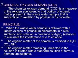 CHEMICAL OXYGEN DEMAND (COD):
CHEMICAL OXYGEN DEMAND (COD):
The chemical oxygen demand (COD) is a measure
The chemical oxygen demand (COD) is a measure
of the oxygen equivalent to that portion of organic
of the oxygen equivalent to that portion of organic
matter present in the waste water sample that is
matter present in the waste water sample that is
susceptible to oxidation by potassium dichromate.
susceptible to oxidation by potassium dichromate.
PRINCIPLE:
PRINCIPLE:
 When the waste water sample is refluxed with a
When the waste water sample is refluxed with a
known excess of potassium dichromate in a 50%
known excess of potassium dichromate in a 50%
sulphuric acid solution in presence of Agso
sulphuric acid solution in presence of Agso4
4 (catalyst)
(catalyst)
to eliminate the interference due to chloride.
to eliminate the interference due to chloride.
 The organic matter of the sample is oxidised to H
The organic matter of the sample is oxidised to H2
2O,
O,
CO
CO2
2, NH
, NH3
3.
.
 The organic matter remaining unreacted in the
The organic matter remaining unreacted in the
solution is titrated with a standard solution of ferrous
solution is titrated with a standard solution of ferrous
ammonium sulphate.
ammonium sulphate.
 