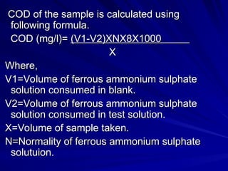 COD of the sample is calculated using
COD of the sample is calculated using
following formula.
following formula.
COD (mg/l)=
COD (mg/l)= (V1-V2)XNX8X1000
(V1-V2)XNX8X1000
X
X
Where,
Where,
V1=Volume of ferrous ammonium sulphate
V1=Volume of ferrous ammonium sulphate
solution consumed in blank.
solution consumed in blank.
V2=Volume of ferrous ammonium sulphate
V2=Volume of ferrous ammonium sulphate
solution consumed in test solution.
solution consumed in test solution.
X=Volume of sample taken.
X=Volume of sample taken.
N=Normality of ferrous ammonium sulphate
N=Normality of ferrous ammonium sulphate
solutuion.
solutuion.
 