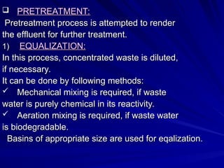  PRETREATMENT:
PRETREATMENT:
Pretreatment process is attempted to render
Pretreatment process is attempted to render
the effluent for further treatment.
the effluent for further treatment.
1)
1) EQUALIZATION:
EQUALIZATION:
In this process, concentrated waste is diluted,
In this process, concentrated waste is diluted,
if necessary.
if necessary.
It can be done by following methods:
It can be done by following methods:
 Mechanical mixing is required, if waste
Mechanical mixing is required, if waste
water is purely chemical in its reactivity.
water is purely chemical in its reactivity.
 Aeration mixing is required, if waste water
Aeration mixing is required, if waste water
is biodegradable.
is biodegradable.
Basins of appropriate size are used for eqalization.
Basins of appropriate size are used for eqalization.
 