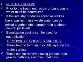 2)
2) NEUTRALIZATION:
NEUTRALIZATION:
 Prior to the treatment, acidic or basic waste
Prior to the treatment, acidic or basic waste
water must be neutralized.
water must be neutralized.
 If the industry produces acidic as well as
If the industry produces acidic as well as
basic wastes, these waste water can be
basic wastes, these waste water can be
mixed together into a proper ratio to obtain
mixed together into a proper ratio to obtain
neutral pH levels.
neutral pH levels.
 Equalization basins can be used for
Equalization basins can be used for
neutralization.
neutralization.
3)
3) REMOVAL OF GREASES AND OILS:
REMOVAL OF GREASES AND OILS:
 These tend to form an insoluble layer on the
These tend to form an insoluble layer on the
water surface.
water surface.
 These can be removed using grease traps,
These can be removed using grease traps,
gravity methods, skimming methods.
gravity methods, skimming methods.
 