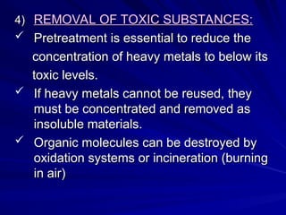 4)
4) REMOVAL OF TOXIC SUBSTANCES:
REMOVAL OF TOXIC SUBSTANCES:
 Pretreatment is essential to reduce the
Pretreatment is essential to reduce the
concentration of heavy metals to below its
concentration of heavy metals to below its
toxic levels.
toxic levels.
 If heavy metals cannot be reused, they
If heavy metals cannot be reused, they
must be concentrated and removed as
must be concentrated and removed as
insoluble materials.
insoluble materials.
 Organic molecules can be destroyed by
Organic molecules can be destroyed by
oxidation systems or incineration (burning
oxidation systems or incineration (burning
in air)
in air)
 
