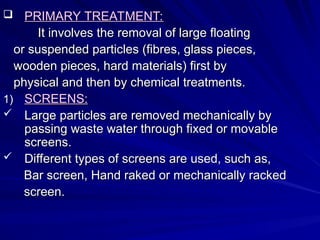  PRIMARY TREATMENT:
PRIMARY TREATMENT:
It involves the removal of large floating
It involves the removal of large floating
or suspended particles (fibres, glass pieces,
or suspended particles (fibres, glass pieces,
wooden pieces, hard materials) first by
wooden pieces, hard materials) first by
physical and then by chemical treatments.
physical and then by chemical treatments.
1)
1) SCREENS:
SCREENS:
 Large particles are removed mechanically by
Large particles are removed mechanically by
passing waste water through fixed or movable
passing waste water through fixed or movable
screens.
screens.
 Different types of screens are used, such as,
Different types of screens are used, such as,
Bar screen, Hand raked or mechanically racked
Bar screen, Hand raked or mechanically racked
screen.
screen.
 