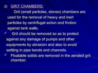 2)
2) GRIT CHAMBERS:
GRIT CHAMBERS:
Grit (small particles, stones) chambers are
Grit (small particles, stones) chambers are
used for the removal of heavy and inert
used for the removal of heavy and inert
particles by centrifugal action and friction
particles by centrifugal action and friction
against tank walls.
against tank walls.
 Grit should be removed so as to protect
Grit should be removed so as to protect
against any damage of pumps and other
against any damage of pumps and other
equipments by abrasion and also to avoid
equipments by abrasion and also to avoid
settling in pipe bends and channels.
settling in pipe bends and channels.
 Floatable solids are removed in the aerated grit
Floatable solids are removed in the aerated grit
chamber.
chamber.
 