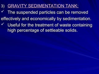 3)
3) GRAVITY SEDIMENTATION TANK:
GRAVITY SEDIMENTATION TANK:
 The suspended particles can be removed
The suspended particles can be removed
effectively and economically by sedimentation.
effectively and economically by sedimentation.
 Useful for the treatment of waste containing
Useful for the treatment of waste containing
high percentage of settleable solids.
high percentage of settleable solids.
 