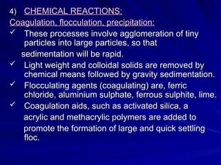 4)
4) CHEMICAL REACTIONS:
CHEMICAL REACTIONS:
Coagulation, flocculation, precipitation:
Coagulation, flocculation, precipitation:
 These processes involve agglomeration of tiny
These processes involve agglomeration of tiny
particles into large particles, so that
particles into large particles, so that
sedimentation will be rapid.
sedimentation will be rapid.
 Light weight and colloidal solids are removed by
Light weight and colloidal solids are removed by
chemical means followed by gravity sedimentation.
chemical means followed by gravity sedimentation.
 Flocculating agents (coagulating) are, ferric
Flocculating agents (coagulating) are, ferric
chloride, aluminium sulphate, ferrous sulphite, lime.
chloride, aluminium sulphate, ferrous sulphite, lime.
 Coagulation aids, such as activated silica, a
Coagulation aids, such as activated silica, a
acrylic and methacrylic polymers are added to
acrylic and methacrylic polymers are added to
promote the formation of large and quick settling
promote the formation of large and quick settling
floc.
floc.
 