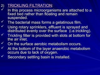 2)
2) TRICKLING FILTRATION
TRICKLING FILTRATION:
:
 In this process microorganisms are attached to a
In this process microorganisms are attached to a
fixed bed rather than floating and remain
fixed bed rather than floating and remain
suspended.
suspended.
 The bacterial mass forms a gelatinous film.
The bacterial mass forms a gelatinous film.
 Using rotary sprinklers, effluent is sprayed and
Using rotary sprinklers, effluent is sprayed and
distributed evenly over the surface (i.e.trickling).
distributed evenly over the surface (i.e.trickling).
 Trickling filter is provided with slots at bottom for
Trickling filter is provided with slots at bottom for
the air inlet.
the air inlet.
 On the surface aerobic metabolism occurs.
On the surface aerobic metabolism occurs.
 At the bottom of the layer anaerobic metabolism
At the bottom of the layer anaerobic metabolism
occurs due to lack of oxygen.
occurs due to lack of oxygen.
 Secondary settling basin is installed.
Secondary settling basin is installed.
 