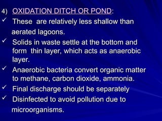 4)
4) OXIDATION DITCH OR POND
OXIDATION DITCH OR POND:
:
 These are relatively less shallow than
These are relatively less shallow than
aerated lagoons.
aerated lagoons.
 Solids in waste settle at the bottom and
Solids in waste settle at the bottom and
form thin layer, which acts as anaerobic
form thin layer, which acts as anaerobic
layer.
layer.
 Anaerobic bacteria convert organic matter
Anaerobic bacteria convert organic matter
to methane, carbon dioxide, ammonia.
to methane, carbon dioxide, ammonia.
 Final discharge should be separately
Final discharge should be separately
 Disinfected to avoid pollution due to
Disinfected to avoid pollution due to
microorganisms.
microorganisms.
 