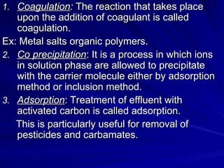 1.
1. Coagulation
Coagulation:
: The reaction that takes place
The reaction that takes place
upon the addition of coagulant is called
upon the addition of coagulant is called
coagulation.
coagulation.
Ex: Metal salts organic polymers.
Ex: Metal salts organic polymers.
2.
2. Co precipitation
Co precipitation: It is a process in which ions
: It is a process in which ions
in solution phase are allowed to precipitate
in solution phase are allowed to precipitate
with the carrier molecule either by adsorption
with the carrier molecule either by adsorption
method or inclusion method.
method or inclusion method.
3.
3. Adsorption
Adsorption: Treatment of effluent with
: Treatment of effluent with
activated carbon is called adsorption.
activated carbon is called adsorption.
This is particularly useful for removal of
This is particularly useful for removal of
pesticides and carbamates.
pesticides and carbamates.
 