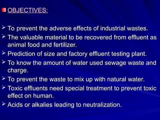 OBJECTIVES:
OBJECTIVES:
 To prevent the adverse effects of industrial wastes.
To prevent the adverse effects of industrial wastes.
 The valuable material to be recovered from effluent as
The valuable material to be recovered from effluent as
animal food and fertilizer.
animal food and fertilizer.
 Prediction of size and factory effluent testing plant.
Prediction of size and factory effluent testing plant.
 To know the amount of water used sewage waste and
To know the amount of water used sewage waste and
charge.
charge.
 To prevent the waste to mix up with natural water.
To prevent the waste to mix up with natural water.
 Toxic effluents need special treatment to prevent toxic
Toxic effluents need special treatment to prevent toxic
effect on human.
effect on human.
 Acids or alkalies leading to neutralization.
Acids or alkalies leading to neutralization.
 