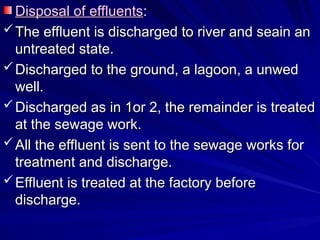 Disposal of effluents
Disposal of effluents:
:
 The effluent is discharged to river and seain an
The effluent is discharged to river and seain an
untreated state.
untreated state.
 Discharged to the ground, a lagoon, a unwed
Discharged to the ground, a lagoon, a unwed
well.
well.
 Discharged as in 1or 2, the remainder is treated
Discharged as in 1or 2, the remainder is treated
at the sewage work.
at the sewage work.
 All the effluent is sent to the sewage works for
All the effluent is sent to the sewage works for
treatment and discharge.
treatment and discharge.
 Effluent is treated at the factory before
Effluent is treated at the factory before
discharge.
discharge.
 