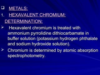  METALS:
METALS:
1.
1. HEXAVALENT CHROMIUM:
HEXAVALENT CHROMIUM:
DETERMINATION:
DETERMINATION:
 Hexavalent chromium is treated with
Hexavalent chromium is treated with
ammonium pyrrolidine dithiocarbamate in
ammonium pyrrolidine dithiocarbamate in
buffer solution (potassium hydrogen phthalate
buffer solution (potassium hydrogen phthalate
and sodium hydroxide solution).
and sodium hydroxide solution).
 Chromium is determined by atomic absorption
Chromium is determined by atomic absorption
spectrophotometry.
spectrophotometry.
 