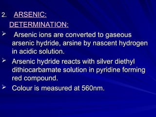 2.
2. ARSENIC:
ARSENIC:
DETERMINATION:
DETERMINATION:
 Arsenic ions are converted to gaseous
Arsenic ions are converted to gaseous
arsenic hydride, arsine by nascent hydrogen
arsenic hydride, arsine by nascent hydrogen
in acidic solution.
in acidic solution.
 Arsenic hydride reacts with silver diethyl
Arsenic hydride reacts with silver diethyl
dithiocarbamate solution in pyridine forming
dithiocarbamate solution in pyridine forming
red compound.
red compound.
 Colour is measured at 560nm.
Colour is measured at 560nm.
 