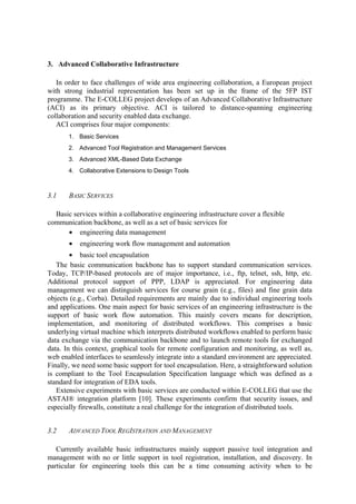 3. Advanced Collaborative Infrastructure 
In order to face challenges of wide area engineering collaboration, a European project 
with strong industrial representation has been set up in the frame of the 5FP IST 
programme. The E-COLLEG project develops of an Advanced Collaborative Infrastructure 
(ACI) as its primary objective. ACI is tailored to distance-spanning engineering 
collaboration and security enabled data exchange. 
ACI comprises four major components: 
1. Basic Services 
2. Advanced Tool Registration and Management Services 
3. Advanced XML-Based Data Exchange 
4. Collaborative Extensions to Design Tools 
3.1 BASIC SERVICES 
Basic services within a collaborative engineering infrastructure cover a flexible 
communication backbone, as well as a set of basic services for 
• engineering data management 
• engineering work flow management and automation 
• basic tool encapsulation 
The basic communication backbone has to support standard communication services. 
Today, TCP/IP-based protocols are of major importance, i.e., ftp, telnet, ssh, http, etc. 
Additional protocol support of PPP, LDAP is appreciated. For engineering data 
management we can distinguish services for course grain (e.g., files) and fine grain data 
objects (e.g., Corba). Detailed requirements are mainly due to individual engineering tools 
and applications. One main aspect for basic services of an engineering infrastructure is the 
support of basic work flow automation. This mainly covers means for description, 
implementation, and monitoring of distributed workflows. This comprises a basic 
underlying virtual machine which interprets distributed workflows enabled to perform basic 
data exchange via the communication backbone and to launch remote tools for exchanged 
data. In this context, graphical tools for remote configuration and monitoring, as well as, 
web enabled interfaces to seamlessly integrate into a standard environment are appreciated. 
Finally, we need some basic support for tool encapsulation. Here, a straightforward solution 
is compliant to the Tool Encapsulation Specification language which was defined as a 
standard for integration of EDA tools. 
Extensive experiments with basic services are conducted within E-COLLEG that use the 
ASTAI® integration platform [10]. These experiments confirm that security issues, and 
especially firewalls, constitute a real challenge for the integration of distributed tools. 
3.2 ADVANCED TOOL REGISTRATION ANDMANAGEMENT 
Currently available basic infrastructures mainly support passive tool integration and 
management with no or little support in tool registration, installation, and discovery. In 
particular for engineering tools this can be a time consuming activity when to be 
 