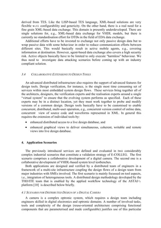 derived from TES. Like the LISP-based TES language, XML-based solutions are very 
flexible w.r.t. configurability and genericity. On the other hand, there is a real need for a 
fine grain XML-based data exchange. This domain is presently underdeveloped. There are 
single solutions for, e.g., XML-based data exchange for VHDL models, but there is 
currently no standardisation effort for DTDs in the field of EDA data exchange. 
Additional efforts have to be invested to exchange not only passive design data but to 
wrap passive data with some behaviour in order to reduce communication efforts between 
different sites. This would basically result in active mobile agents, e.g., covering 
information at destination. However, agent-based data exchange also covers a high security 
risk. Active objects basically have to be limited to only execute "harmless" behaviour. We 
thus need to investigate data attacking scenarios before coming up with an industry 
compliant solution. 
3.4 COLLABORATIVE EXTENSIONS TO DESIGN TOOLS 
An advanced distributed infrastructure also requires the support of advanced features for 
design tools. Design verification, for instance, is the single most time consuming set of 
services within most embedded system design flows. These services bring together all of 
the architects, designers, the verification experts and the realisation experts around a single 
“virtual system” to ensure that the evolving system performs as specified. Each of these 
experts may be in a distinct location, yet they must work together to probe and modify 
versions of a common design. Design tools basically have to be customised to enable 
concurrent, distributed, multi-user operation, e.g., concurrent version control of online data, 
concurrent view of source code and waveforms represented in XML. In general this 
requires the extension of individual tools by: 
• enhanced distributed access to a live design database, and 
• enhanced graphical views to deliver simultaneous, coherent, writable and remote 
views into live design database. 
4. Application Scenarios 
The previously introduced services are defined and evaluated in two considerably 
complex industrial scenarios that constitute a validation strategy of E-COLLEG. The first 
scenario comprises a collaborative development of a digital camera. The second one is a 
collaborative development of VHDL-based system level testbenches. 
Both applications are designed and verified by a distributed team of engineers in a 
framework of a multi-site infrastructure coupling the design flows of a design team from 
major industries with SMEs involved. The first scenario is mainly focussed on tool aspects, 
i.e., integration of heterogeneous tools. A distributed design methodology developed by the 
THO/ITE team that is enabled by the applied workflow technology of the ASTAI 
platform [10] is described below briefly. 
4.1 SCENARIO FOR DISTRIBUTED DESIGN OF A DIGITAL CAMERA 
A camera is a complex optronic system, which requires a design team including 
engineers skilled in digital electronics and optronic domains. A number of involved tasks, 
tools and complexity of the design (reuse-oriented architecture comprising functional 
components that are parameterised and made configurable) justifies use of this particular 
 