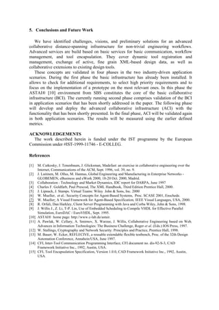 5. Conclusions and Future Work 
We have identified challenges, visions, and preliminary solutions for an advanced 
collaborative distance-spanning infrastructure for non-trivial engineering workflows. 
Advanced services are build based on basic services for basic communication, workflow 
management, and tool encapsulation. They cover dynamic tool registration and 
management, exchange of active, fine grain XML-based design data, as well as 
collaborative extensions to existing design tools. 
These concepts are validated in four phases in the two industry-driven application 
scenarios. During the first phase the basic infrastructure has already been installed. It 
allows to check for additional requirements, to select high priority requirements and to 
focus on the implementation of a prototype on the most relevant ones. In this phase the 
ASTAI® [10] environment from SBS constitutes the core of the basic collaborative 
infrastructure (BCI). The currently running second phase comprises validation of the BCI 
in application scenarios that has been shortly addressed in the paper. The following phase 
will develop and deploy the advanced collaborative infrastructure (ACI) with the 
functionality that has been shortly presented. In the final phase, ACI will be validated again 
in both application scenarios. The results will be measured using the earlier defined 
metrics. 
ACKNOWLEDGEMENTS 
The work described herein is funded under the IST programme by the European 
Commission under #IST-1999-11746 - E-COLLEG. 
References 
[1] M. Cutkosky, J. Tenenbaum, J. Glicksman, Madefast: an exercise in collaborative engineering over the 
Internet, Communications of the ACM, Sept. 1996, vol. 39, no. 9. 
[2] J. Laitinen, M. Ollus, M. Hannus, Global Engineering and Manufacturing in Enterprise Networks - 
GLOBEMEN, eBusiness and eWork 2000, 18-20 Oct. 2000, Madrid. 
[3] Collaboration : Technology and Market Dynamics, IDC report for DARPA, June 1997 
[4] Charles F. Goldfarb, Paul Prescod, The XML Handbook, Third Edition Prentice Hall, 2000. 
[5] J. Lipnack, J. Stamps. Virtual Teams: Wiley John & Sons, Inc. 2000 
[6] W. Mueller, et al.: Security Concepts for Agent-Based Systems, Proc. SCASE 2001, Enschede. 
[7] W. Mueller: A Visual Framework for Agent-Based Specification, IEEE Visual Languages, USA, 2000. 
[8] R. Orfali, Dan Harkley, Client Server Programming with Java and Corba Wiley, John & Sons, 1998. 
[9] J. Willis J., Z. Li, T-P. Lin, Use of Embedded Scheduling to Compile VHDL for Effective Parallel 
Simulation, EuroDAC / EuroVHDL, Sept. 1995. 
[10] ASTAI® home page: http://www.c-lab.de/astair. 
[11] A. Pawlak, W. Cellary, A. Smirnov, X. Warzee, J. Willis, Collaborative Engineering based on Web, 
Advances in Information Technologies: The Business Challenge, Roger et al. (Eds.) IOS Press, 1997. 
[12] W. Stallings, Cryptography and Network Security: Principles and Practice, Prentice Hall, 1998. 
[13] M. Bauer; W. Ecker, REFLECIVE, a reusable extendable flexible testbench, Proc. of the 32th Design 
Automation Conference, Annahein/USA, June 1997. 
[14] CFI, Inter-Tool Communication Programming Interface, CFI document no. dis-92-S-3, CAD 
Framework Initiative Inc., 1992, Austin, USA. 
[15] CFI, Tool Encapsulation Specification, Version 1.0.0, CAD Framework Initiative Inc., 1992, Austin, 
USA. 
